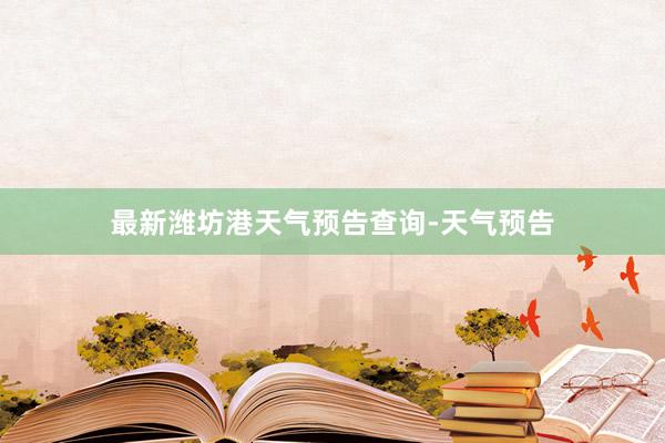 最新潍坊港天气预告查询-天气预告