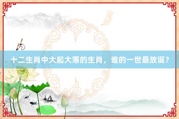 十二生肖中大起大落的生肖，谁的一世最放诞？