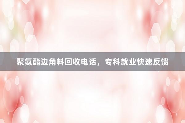 聚氨酯边角料回收电话，专科就业快速反馈
