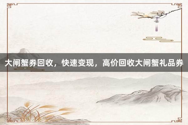 大闸蟹券回收，快速变现，高价回收大闸蟹礼品券