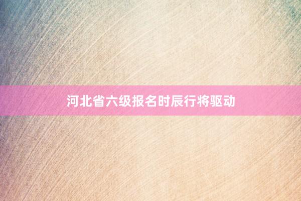 河北省六级报名时辰行将驱动