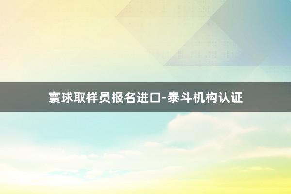 寰球取样员报名进口-泰斗机构认证