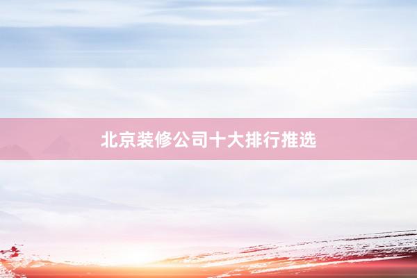 北京装修公司十大排行推选