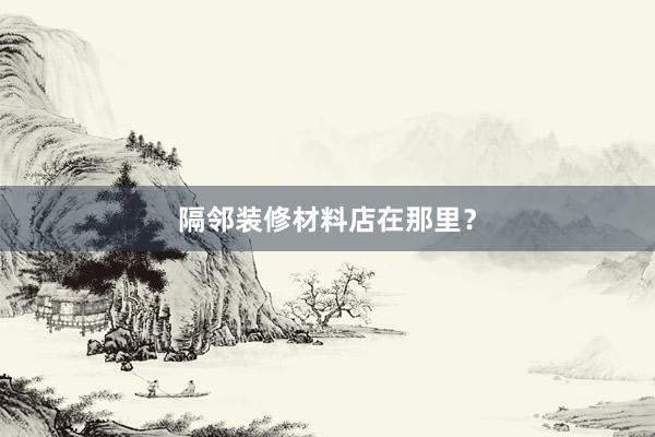 隔邻装修材料店在那里？